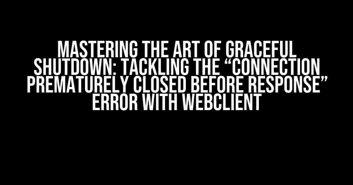 Mastering the Art of Graceful Shutdown: Tackling the “Connection Prematurely Closed BEFORE Response” Error with WebClient